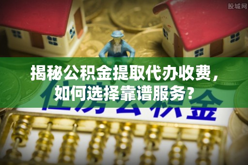 乃东揭秘公积金提取代办收费，如何选择靠谱服务？
